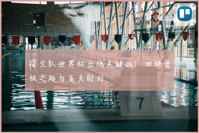 荷兰队世界杯出线关键战：回顾晋级之路与高光时刻