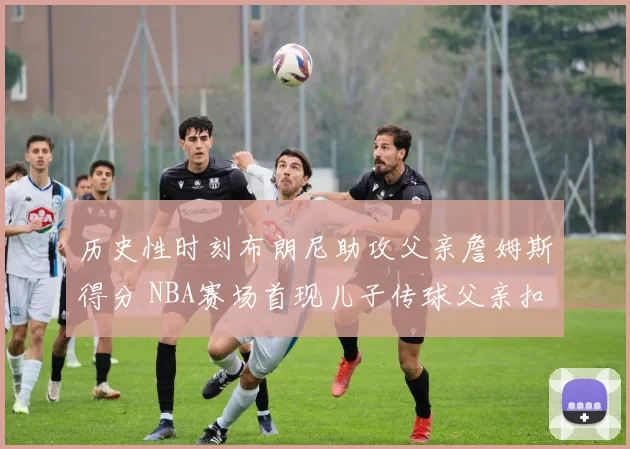 历史性时刻布朗尼助攻父亲詹姆斯得分 NBA赛场首现儿子传球父亲扣篮