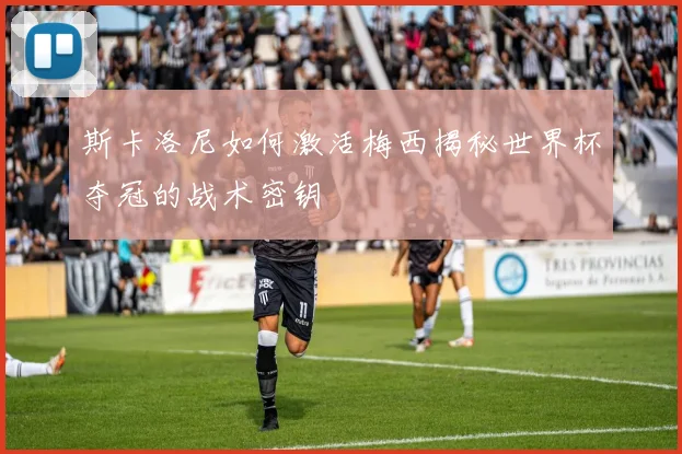 斯卡洛尼如何激活梅西揭秘世界杯夺冠的战术密钥