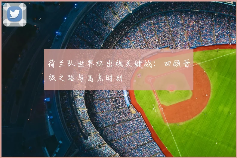 荷兰队世界杯出线关键战：回顾晋级之路与高光时刻